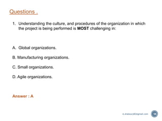 Questions .
58
1. Understanding the culture, and procedures of the organization in which
the project is being performed is MOST challenging in:
A. Global organizations.
B. Manufacturing organizations.
C. Small organizations.
D. Agile organizations.
Answer : A
A.shaboury82@gmail.com
 