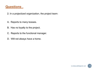 Questions .
59
2. In a projectized organization, the project team:
A. Reports to many bosses.
B. Has no loyalty to the project.
C. Reports to the functional manager.
D. Will not always have a home.
A.shaboury82@gmail.com
 