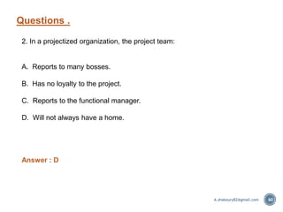 Questions .
60
2. In a projectized organization, the project team:
A. Reports to many bosses.
B. Has no loyalty to the project.
C. Reports to the functional manager.
D. Will not always have a home.
Answer : D
A.shaboury82@gmail.com
 