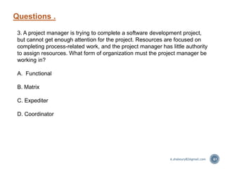 Questions .
61
3. A project manager is trying to complete a software development project,
but cannot get enough attention for the project. Resources are focused on
completing process-related work, and the project manager has little authority
to assign resources. What form of organization must the project manager be
working in?
A. Functional
B. Matrix
C. Expediter
D. Coordinator
A.shaboury82@gmail.com
 