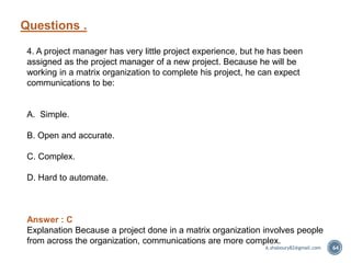 Questions .
64
4. A project manager has very little project experience, but he has been
assigned as the project manager of a new project. Because he will be
working in a matrix organization to complete his project, he can expect
communications to be:
A. Simple.
B. Open and accurate.
C. Complex.
D. Hard to automate.
Answer : C
Explanation Because a project done in a matrix organization involves people
from across the organization, communications are more complex.
A.shaboury82@gmail.com
 