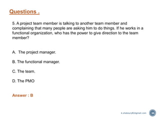 Questions .
66
5. A project team member is talking to another team member and
complaining that many people are asking him to do things. If he works in a
functional organization, who has the power to give direction to the team
member?
A. The project manager.
B. The functional manager.
C. The team.
D. The PMO
Answer : B
A.shaboury82@gmail.com
 