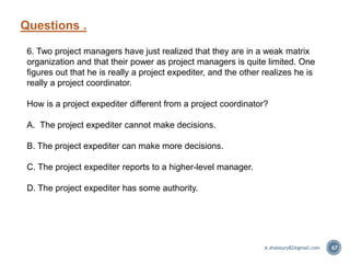 Questions .
67
6. Two project managers have just realized that they are in a weak matrix
organization and that their power as project managers is quite limited. One
figures out that he is really a project expediter, and the other realizes he is
really a project coordinator.
How is a project expediter different from a project coordinator?
A. The project expediter cannot make decisions.
B. The project expediter can make more decisions.
C. The project expediter reports to a higher-level manager.
D. The project expediter has some authority.
A.shaboury82@gmail.com
 