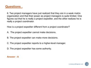 Questions .
68
6. Two project managers have just realized that they are in a weak matrix
organization and that their power as project managers is quite limited. One
figures out that he is really a project expediter, and the other realizes he is
really a project coordinator.
How is a project expediter different from a project coordinator?
A. The project expediter cannot make decisions.
B. The project expediter can make more decisions.
C. The project expediter reports to a higher-level manager.
D. The project expediter has some authority.
Answer : A
A.shaboury82@gmail.com
 
