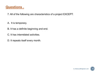 Questions .
69
7. All of the following are characteristics of a project EXCEPT:
A. It is temporary.
B. It has a definite beginning and end.
C. It has interrelated activities.
D. It repeats itself every month.
A.shaboury82@gmail.com
 