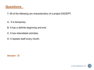 Questions .
70
7. All of the following are characteristics of a project EXCEPT:
A. It is temporary.
B. It has a definite beginning and end.
C. It has interrelated activities.
D. It repeats itself every month.
Answer : D
A.shaboury82@gmail.com
 