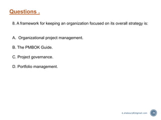 Questions .
71
8. A framework for keeping an organization focused on its overall strategy is:
A. Organizational project management.
B. The PMBOK Guide.
C. Project governance.
D. Portfolio management.
A.shaboury82@gmail.com
 