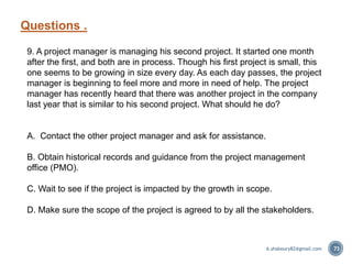 Questions .
73
9. A project manager is managing his second project. It started one month
after the first, and both are in process. Though his first project is small, this
one seems to be growing in size every day. As each day passes, the project
manager is beginning to feel more and more in need of help. The project
manager has recently heard that there was another project in the company
last year that is similar to his second project. What should he do?
A. Contact the other project manager and ask for assistance.
B. Obtain historical records and guidance from the project management
office (PMO).
C. Wait to see if the project is impacted by the growth in scope.
D. Make sure the scope of the project is agreed to by all the stakeholders.
A.shaboury82@gmail.com
 