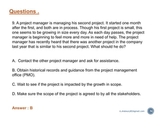 Questions .
74
9. A project manager is managing his second project. It started one month
after the first, and both are in process. Though his first project is small, this
one seems to be growing in size every day. As each day passes, the project
manager is beginning to feel more and more in need of help. The project
manager has recently heard that there was another project in the company
last year that is similar to his second project. What should he do?
A. Contact the other project manager and ask for assistance.
B. Obtain historical records and guidance from the project management
office (PMO).
C. Wait to see if the project is impacted by the growth in scope.
D. Make sure the scope of the project is agreed to by all the stakeholders.
Answer : B
A.shaboury82@gmail.com
 
