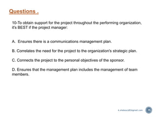 Questions .
75
10-To obtain support for the project throughout the performing organization,
it's BEST if the project manager:
A. Ensures there is a communications management plan.
B. Correlates the need for the project to the organization's strategic plan.
C. Connects the project to the personal objectives of the sponsor.
D. Ensures that the management plan includes the management of team
members.
A.shaboury82@gmail.com
 