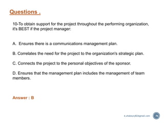 Questions .
76
10-To obtain support for the project throughout the performing organization,
it's BEST if the project manager:
A. Ensures there is a communications management plan.
B. Correlates the need for the project to the organization's strategic plan.
C. Connects the project to the personal objectives of the sponsor.
D. Ensures that the management plan includes the management of team
members.
Answer : B
A.shaboury82@gmail.com
 