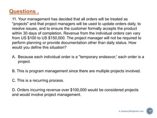 Questions .
77
11. Your management has decided that all orders will be treated as
"projects" and that project managers will be used to update orders daily, to
resolve issues, and to ensure the customer formally accepts the product
within 30 days of completion. Revenue from the individual orders can vary
from US $100 to US $150,000. The project manager will not be required to
perform planning or provide documentation other than daily status. How
would you define this situation?
A. Because each individual order is a "temporary endeavor;' each order is a
project.
B. This is program management since there are multiple projects involved.
C. This is a recurring process.
D. Orders incurring revenue over $100,000 would be considered projects
and would involve project management.
A.shaboury82@gmail.com
 