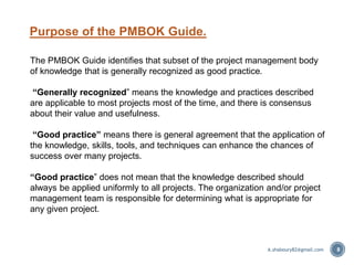 Purpose of the PMBOK Guide.
8
The PMBOK Guide identifies that subset of the project management body
of knowledge that is generally recognized as good practice.
“Generally recognized” means the knowledge and practices described
are applicable to most projects most of the time, and there is consensus
about their value and usefulness.
“Good practice” means there is general agreement that the application of
the knowledge, skills, tools, and techniques can enhance the chances of
success over many projects.
“Good practice” does not mean that the knowledge described should
always be applied uniformly to all projects. The organization and/or project
management team is responsible for determining what is appropriate for
any given project.
A.shaboury82@gmail.com
 