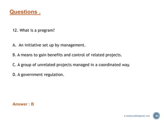 Questions .
80
12. What is a program?
A. An initiative set up by management.
B. A means to gain benefits and control of related projects.
C. A group of unrelated projects managed in a coordinated way.
D. A government regulation.
Answer : B
A.shaboury82@gmail.com
 