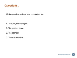 Questions .
81
13- Lessons learned are best completed by :
A. The project manager.
B. The project team.
C. The sponsor.
D. The stakeholders.
A.shaboury82@gmail.com
 