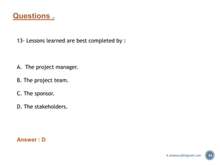 Questions .
82
13- Lessons learned are best completed by :
A. The project manager.
B. The project team.
C. The sponsor.
D. The stakeholders.
Answer : D
A.shaboury82@gmail.com
 