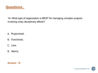Questions .
84
14- What type of organization is BEST for managing complex projects
involving cross disciplinary efforts?
A. Projectized.
B. Functional.
C. Line.
D. Matrix.
Answer : D
A.shaboury82@gmail.com
 