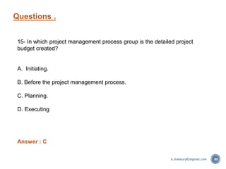 Questions .
86
15- In which project management process group is the detailed project
budget created?
A. Initiating.
B. Before the project management process.
C. Planning.
D. Executing
Answer : C
A.shaboury82@gmail.com
 