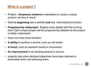 What is a project ?
• Project – temporary endeavor undertaken to create a unique
product, service or result.
• Definite beginning and a definite end and interrelated activities.
• Progressively elaborated : Explore more details with the running
time. Each unique project will be progressively detailed as the project
is better understood.
• Does not mean short duration.
• A ability to perform a service, such as call center
• A result, such as research results or documents
• An improvement in an existing product or service.
• projects stop when declared objectives have been attained or
terminated when not achieving them.
9A.shaboury82@gmail.com
 