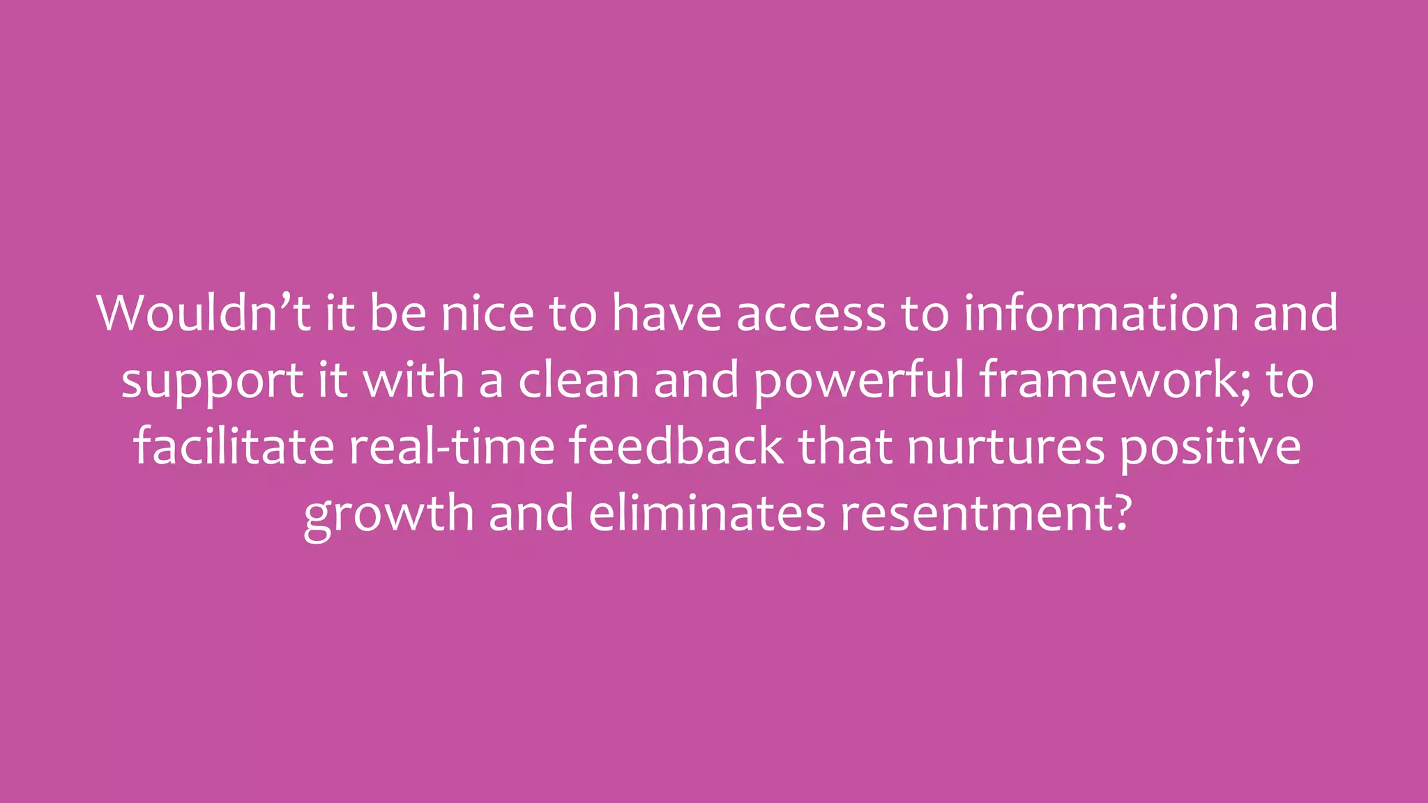 Wouldn’t it be nice to have access to information and
support it with a clean and powerful framework; to
facilitate real-time feedback that nurtures positive
growth and eliminates resentment?
 