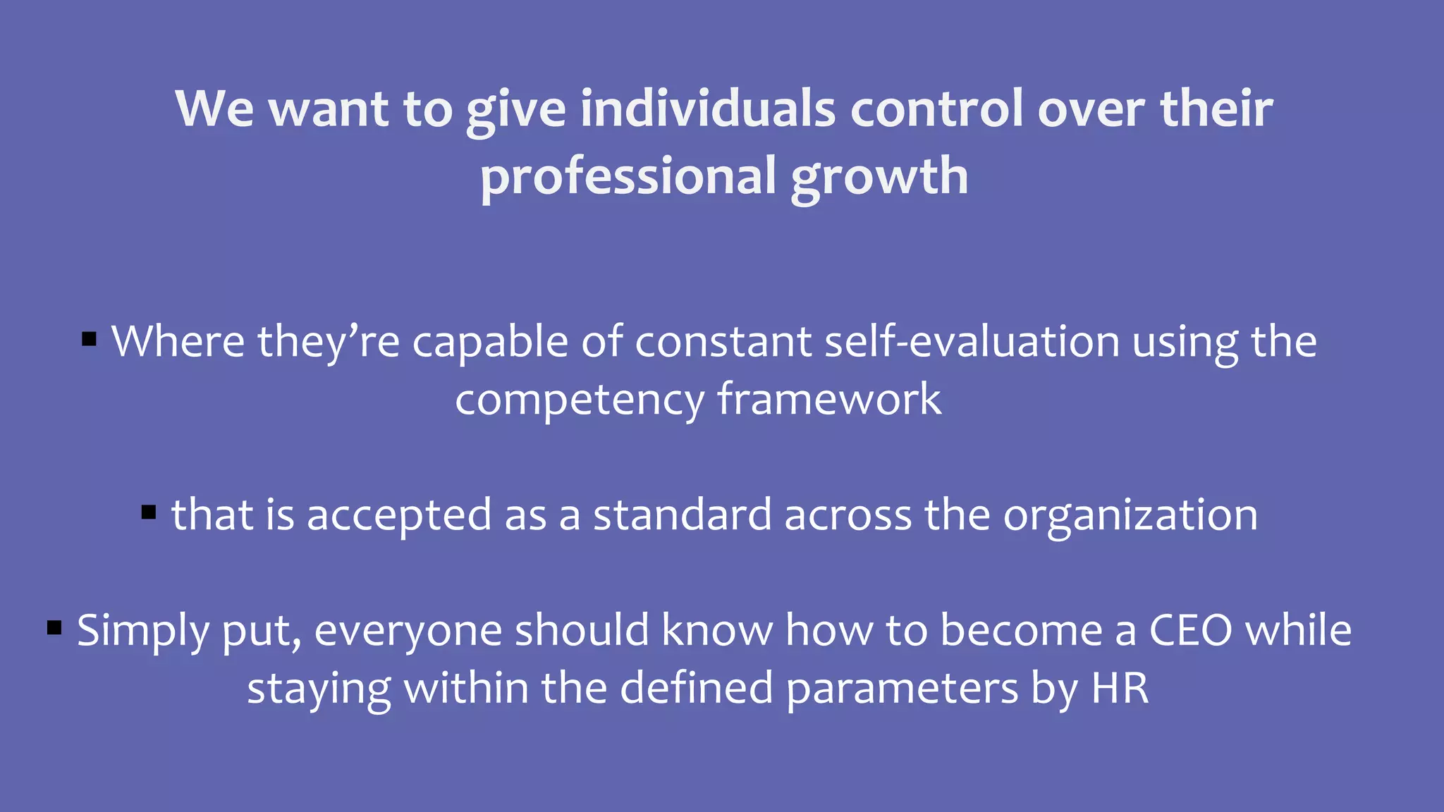  Where they’re capable of constant self-evaluation using the
competency framework
 that is accepted as a standard across the organization
 Simply put, everyone should know how to become a CEO while
staying within the defined parameters by HR
We want to give individuals control over their
professional growth
 