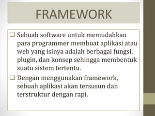 FRAMEWORK
 Sebuah software untuk memudahkan
para programmer membuat aplikasi atau
web yang isinya adalah berbagai fungsi,
plugin, dan konsep sehingga membentuk
suatu sistem tertentu.
 Dengan menggunakan framework,
sebuah aplikasi akan tersusun dan
terstruktur dengan rapi.
 