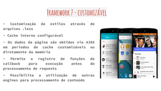 Framework7-customizável
- Customização de estilos através de
arquivos .less
- Cache interno configurável
- Os dados da página são obtidos via AJAX
em períodos de cache customizáveis ou
diretamente da memória
- Permite o registro de funções de
callback para execução antes do
processamento de requests
- Possibilita a utilização de outras
engines para processamento de conteúdo
 
