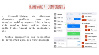 Framework7-COMPONENTES
- Disponibilidade de diversos
elementos gráficos, como por
exemplo: modals, popups, list views,
side panels, tabs, action sheet,
media lists, layout grid, preloader,
etc
- Muitos componentes não necessitam
de Javascript para seu funcionamento
 