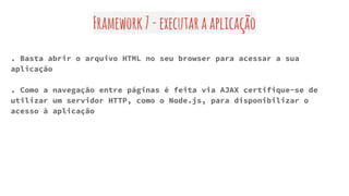 Framework7-executaraaplicação
. Basta abrir o arquivo HTML no seu browser para acessar a sua
aplicação
. Como a navegação entre páginas é feita via AJAX certifique-se de
utilizar um servidor HTTP, como o Node.js, para disponibilizar o
acesso à aplicação
 