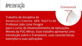 Apresentação
Trabalho da disciplina de
Desenvolvimento WEB Mobile do
Professor João Lima Vinagre
para o curso de Desenvolvimento de Aplicações
Móveis da PUC-Minas. Esse trabalho apresenta uma
introdução sobre o Framework, suas características,
exemplos e suas aplicações.
 