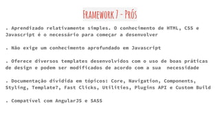 Framework7-Prós
. Aprendizado relativamente simples. O conhecimento de HTML, CSS e
Javascript é o necessário para começar a desenvolver
. Não exige um conhecimento aprofundado em Javascript
. Oferece diversos templates desenvolvidos com o uso de boas práticas
de design e podem ser modificados de acordo com a sua necessidade
. Documentação dividida em tópicos: Core, Navigation, Components,
Styling, Template7, Fast Clicks, Utilities, Plugins API e Custom Build
. Compatível com AngularJS e SASS
 