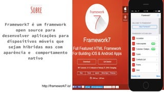 Sobre
Framework7 é um framework
open source para
desenvolver aplicações para
dispositivos móveis que
sejam híbridas mas com
aparência e comportamento
nativo
http://framework7.io/
 