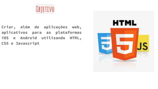 Objetivo
Criar, além de aplicações web,
aplicativos para as plataformas
iOS e Android utilizando HTML,
CSS e Javascript
 