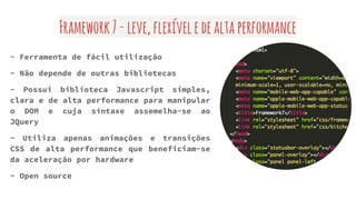 Framework7-leve,flexíveledealtaperformance
- Ferramenta de fácil utilização
- Não depende de outras bibliotecas
- Possui biblioteca Javascript simples,
clara e de alta performance para manipular
o DOM e cuja síntaxe assemelha-se ao
JQuery
- Utiliza apenas animações e transições
CSS de alta performance que beneficiam-se
da aceleração por hardware
- Open source
 