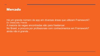 Mercado
Há um grande número de app em diversas áreas que utilizam Framework7.
Ex: DietasJulia, Friends
A maioria da vagas encontradas são para freelancer.
No Brasil, a procura por profissionais com conhecimentos em Framework7
ainda não é grande .
 