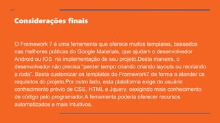 Considerações finais
O Framework 7 é uma ferramenta que oferece muitos templates, baseados
nas melhores práticas do Google Materials, que ajudam o desenvolvedor
Android ou IOS na implementação de seu projeto.Desta maneira, o
desenvolvedor não precisa “perder tempo criando criando layouts ou recriando
a roda”. Basta customizar os templates do Framework7 de forma a atender os
requisitos do projeto.Por outro lado, esta plataforma exige do usuário
conhecimento prévio de CSS, HTML e Jquery, oexigindo mais conhecimento
de código pelo programador.A ferramenta poderia oferecer recursos
automatizados e mais intuitivos.
 