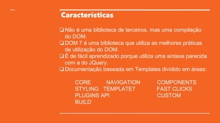 Características
❏ Não é uma biblioteca de terceiros, mas uma compilação
do DOM.
❏ DOM 7 é uma biblioteca que utiliza as melhores práticas
de utilização do DOM.
❏ É de fácil aprendizado porque utiliza uma sintaxe parecida
com a do JQuery.
❏ Documentação baseada em Templates dividido em áreas:
CORE NAVIGATION COMPONENTS
STYLING TEMPLATE7 FAST CLICKS
PLUGINS API CUSTOM
BUILD
 