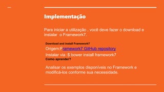 Implementação
Para iniciar a utilização , você deve fazer o download e
instalar o Framework7.
Download and install Framework7
Origem:Framework7 GitHub repository
Instalar via :$ bower install framework7
Como aprender?
Analisar os exemplos disponíveis no Framework e
modificá-los conforme sua necessidade.
 