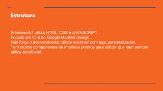 Estrutura
Framework7 utiliza HTML, CSS e JAVASCRIPT .
Focado em IO e no Google Material Design.
Não força o desenvolvedor utilizar escrever com tags personalizadas.
Tem muitos componentes de interface prontos para utilizar que nem sempre
utiliza JavaScript
 