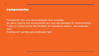 Componentes
Framework7 tem uma documentação bem completa.
No site a maioria dos componentes tem uma demostração do funcionamento.
Todos os componentes são divididos em pequenos arquivo com extensão
.less
Framework7 permite personalização fácil.
 