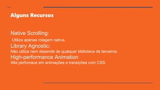 Alguns Recursos
Native Scrolling:
Utiliza apenas rolagem nativa.
Library Agnostic:
Não utiliza nem depende de qualquer biblioteca de terceiros.
High-performance Animation
Alta perfomace em animações e transições com CSS.
 