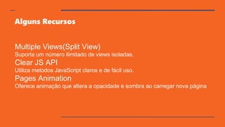 Alguns Recursos
Multiple Views(Split View)
Suporta um número ilimitado de views isoladas.
Clear JS API
Utiliza metodos JavaScript claros e de fácil uso.
Pages Animation
Oferece animação que altera a opacidade e sombra ao carregar nova página
 