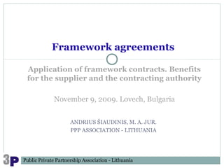 Framework agreements

 Application of framework contracts. Benefits
 for the supplier and the contracting authority

              November 9, 2009. Lovech, Bulgaria


                     ANDRIUS ŠIAUDINIS, M. A. JUR.
                     PPP ASSOCIATION - LITHUANIA




Public Private Partnership Association - Lithuania
 