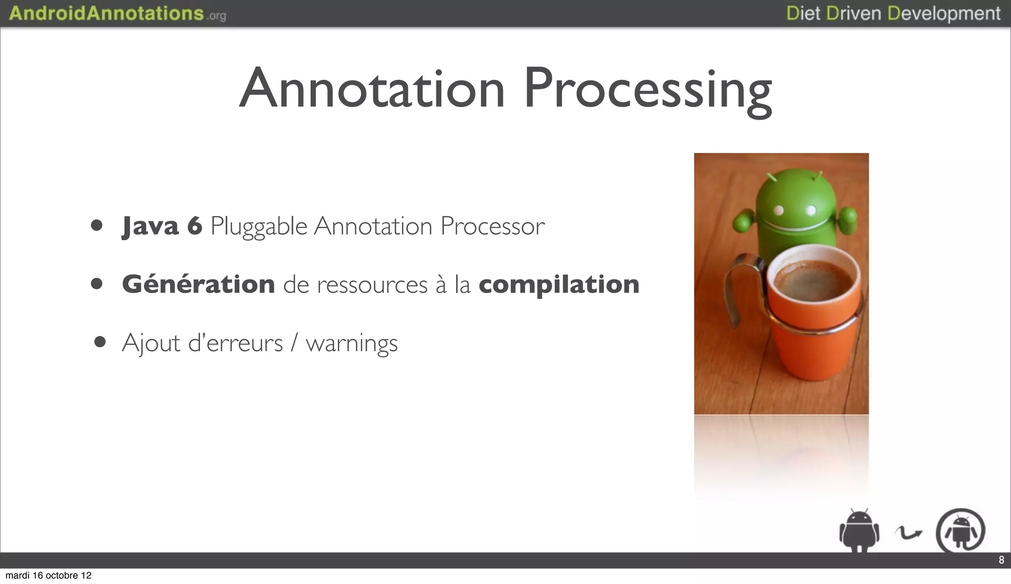 Annotation Processing

                  • Java 6 Pluggable Annotation Processor
                  • Génération de ressources à la compilation
                  • Ajout d’erreurs / warnings



                                                                8
mardi 16 octobre 12
 