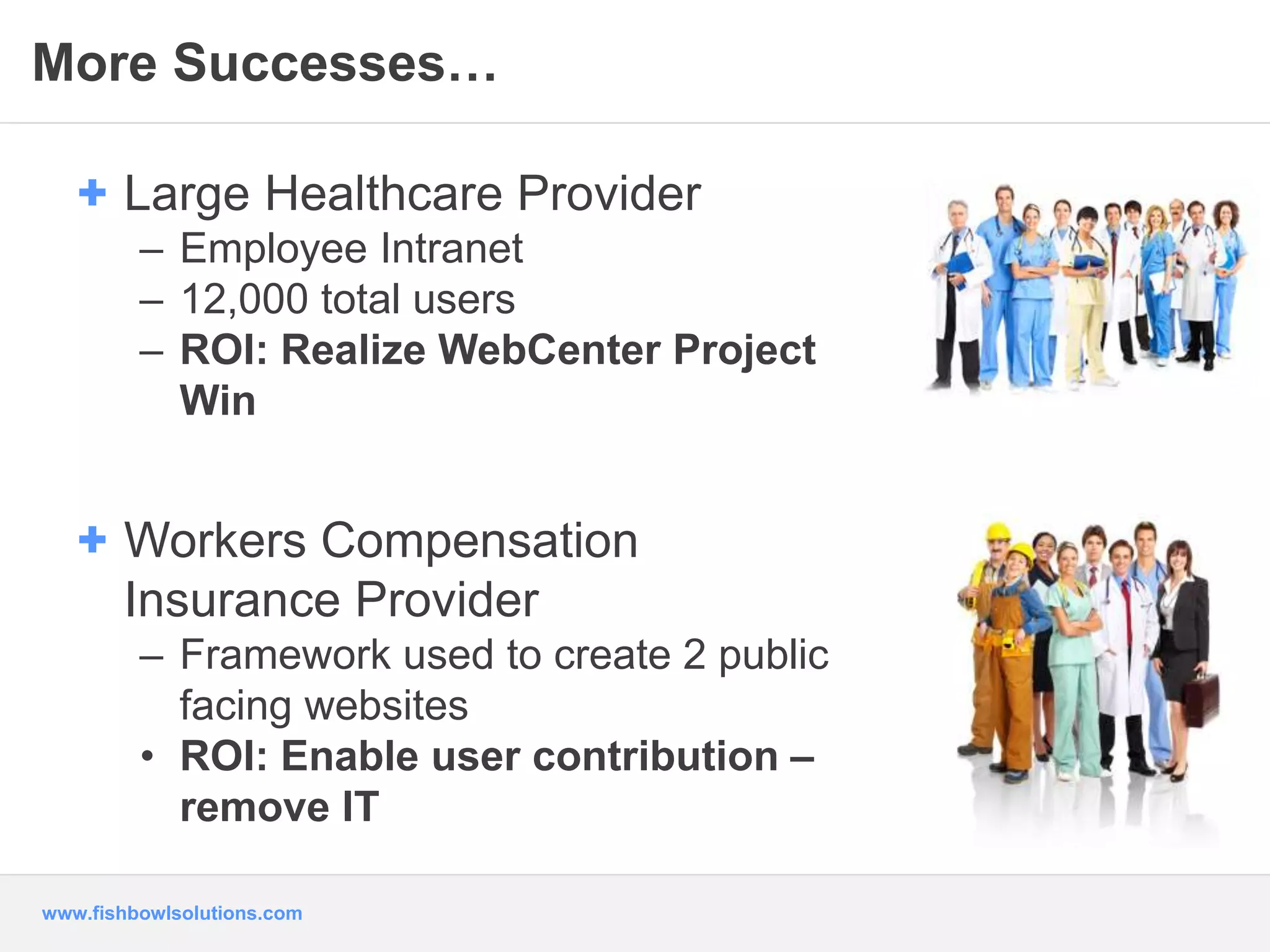 More Successes… 
+ Large Healthcare Provider 
– Employee Intranet 
– 12,000 total users 
– ROI: Realize WebCenter Project 
Win 
+ Workers Compensation 
Insurance Provider 
– Framework used to create 2 public 
facing websites 
• ROI: Enable user contribution – 
remove IT 
www.fishbowlsolutions.com 
 
