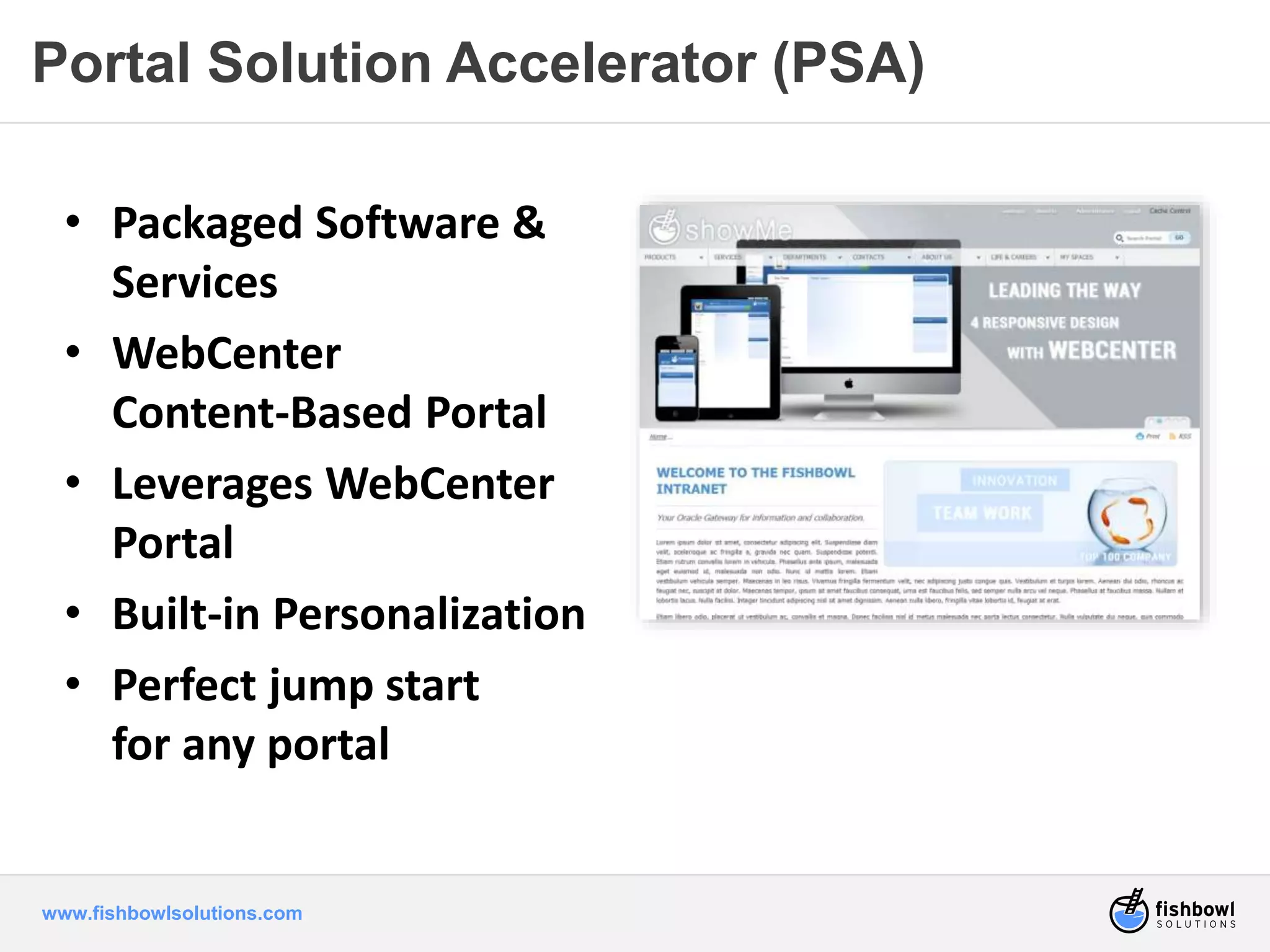 Portal Solution Accelerator (PSA) 
• Packaged Software & 
Services 
• WebCenter 
Content-Based Portal 
• Leverages WebCenter 
Portal 
• Built-in Personalization 
• Perfect jump start 
for any portal 
www.fishbowlsolutions.com 
 