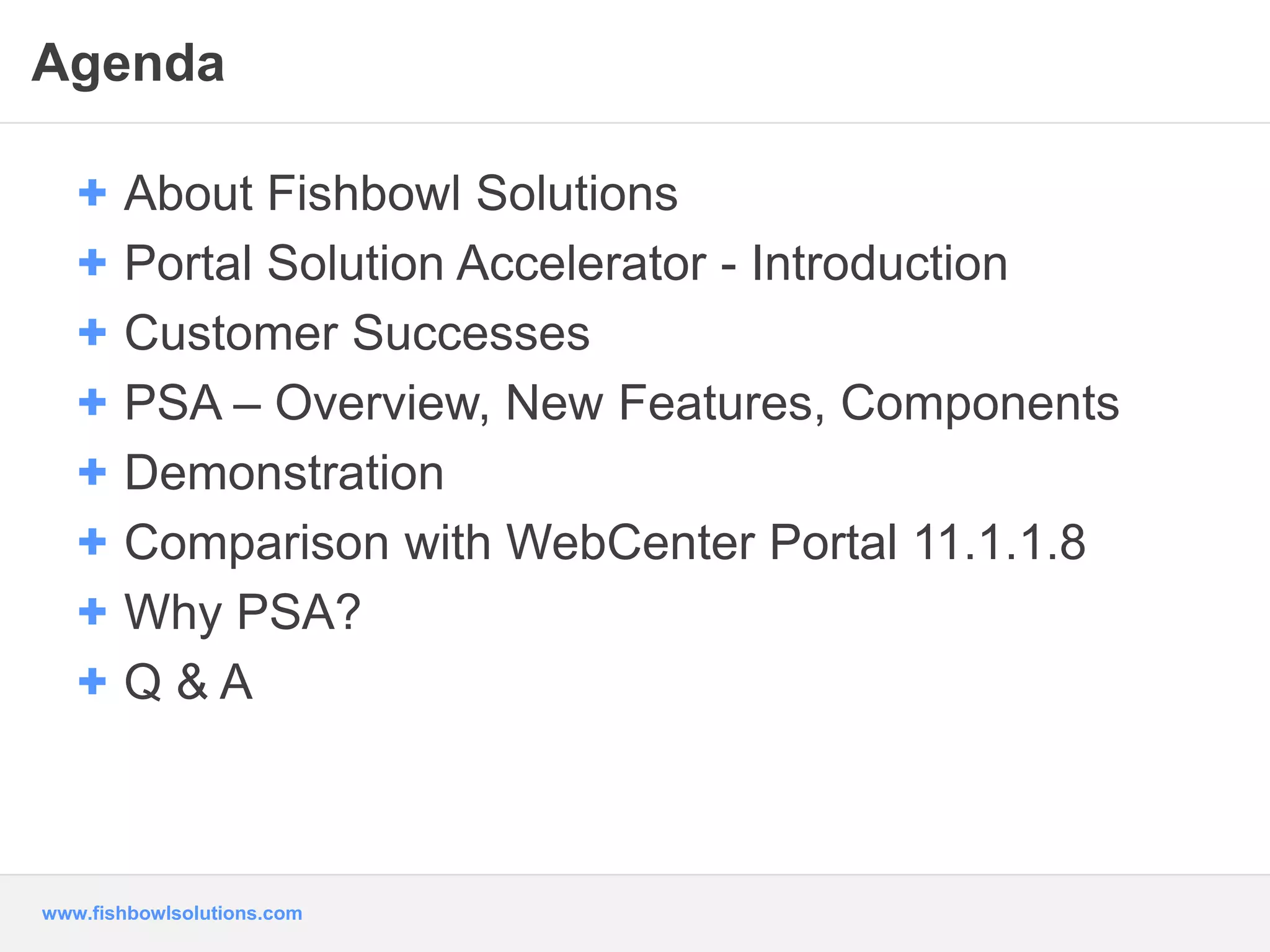 Agenda 
+ About Fishbowl Solutions 
+ Portal Solution Accelerator - Introduction 
+ Customer Successes 
+ PSA – Overview, New Features, Components 
+ Demonstration 
+ Comparison with WebCenter Portal 11.1.1.8 
+ Why PSA? 
+ Q & A 
www.fishbowlsolutions.com 
 