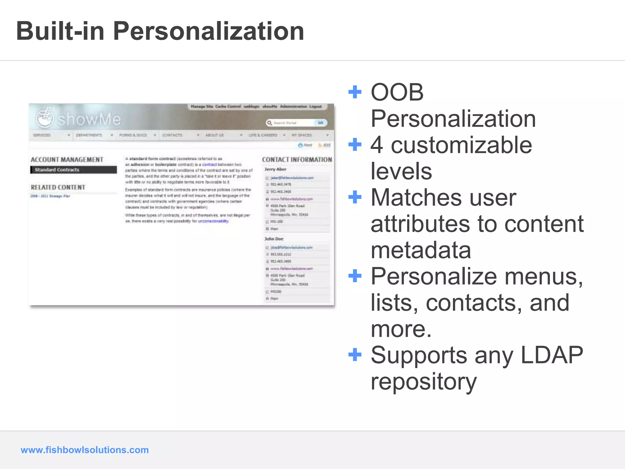 Built-in Personalization 
www.fishbowlsolutions.com 
+ OOB 
Personalization 
+ 4 customizable 
levels 
+ Matches user 
attributes to content 
metadata 
+ Personalize menus, 
lists, contacts, and 
more. 
+ Supports any LDAP 
repository 
 