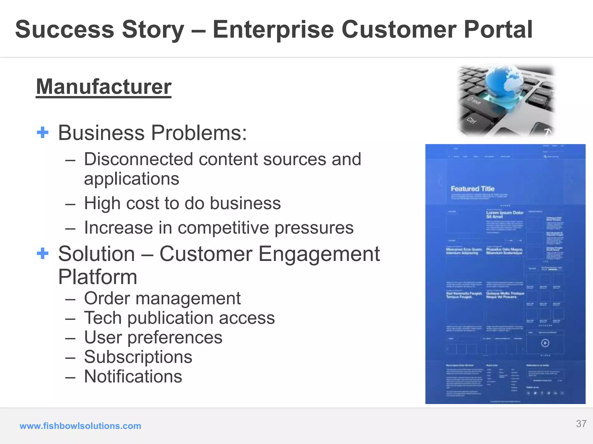 Success Story – Enterprise Customer Portal 
Manufacturer 
+ Business Problems: 
– Disconnected content sources and 
applications 
– High cost to do business 
– Increase in competitive pressures 
+ Solution – Customer Engagement 
Platform 
– Order management 
– Tech publication access 
– User preferences 
– Subscriptions 
– Notifications 
www.fishbowlsolutions.com 
37 
 