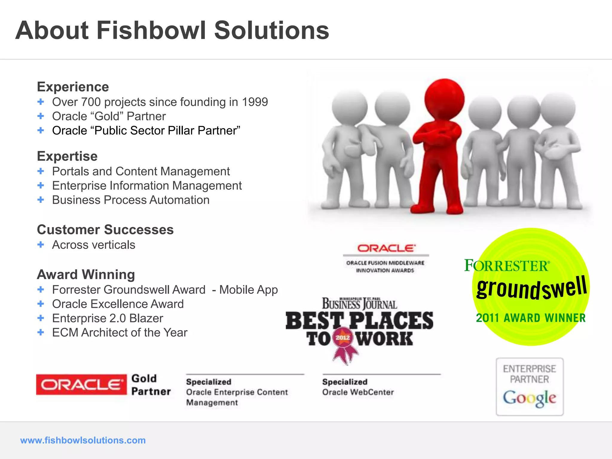 About Fishbowl Solutions 
Experience 
+ Over 700 projects since founding in 1999 
+ Oracle “Gold” Partner 
+ Oracle “Public Sector Pillar Partner” 
Expertise 
+ Portals and Content Management 
+ Enterprise Information Management 
+ Business Process Automation 
Customer Successes 
+ Across verticals 
Award Winning 
+ Forrester Groundswell Award - Mobile App 
+ Oracle Excellence Award 
+ Enterprise 2.0 Blazer 
+ ECM Architect of the Year 
www.fishbowlsolutions.com 
 